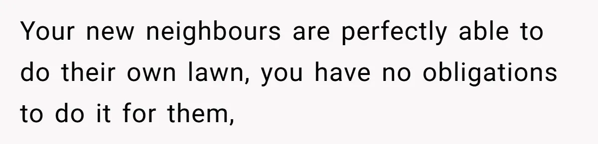 Your new neighbours are perfectly able to do their own lawn, you have no obligations to do it for them,