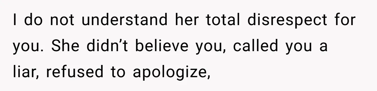 I do not understand her total disrespect for you. She didn’t believe you, called you a liar, refused to apologize,