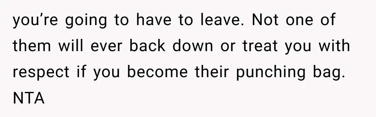 you’re going to have to leave. Not one of them will ever back down or treat you with respect if you become their punching bag. NTA