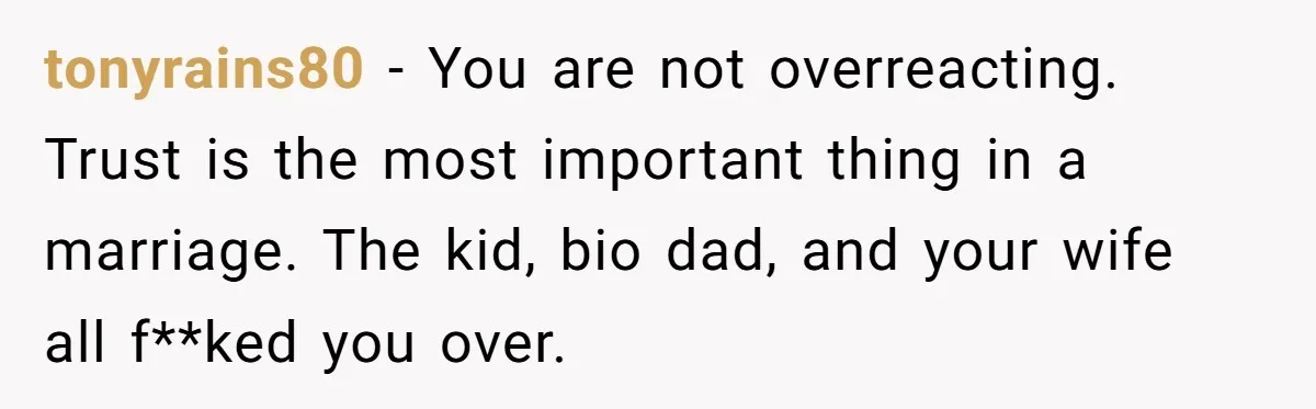 tonyrains80 − You are not overreacting. Trust is the most important thing in a marriage. The kid, bio dad, and your wife all f**ked you over.