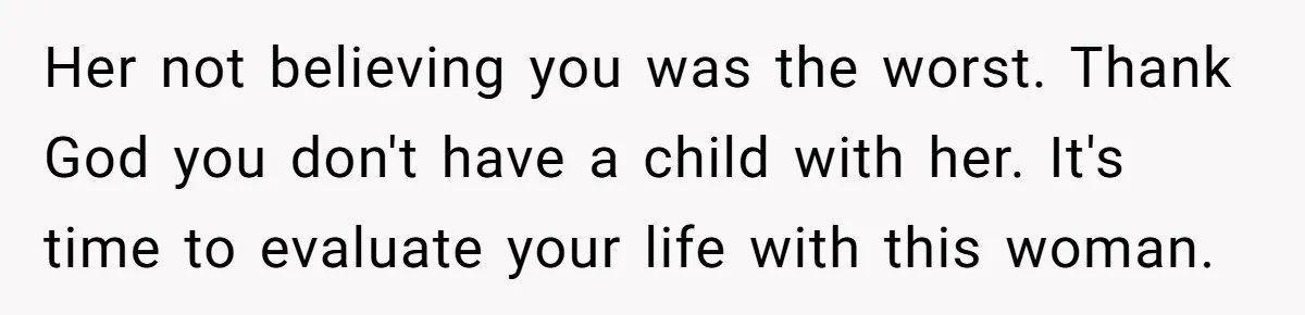 Her not believing you was the worst. Thank God you don't have a child with her. It's time to evaluate your life with this woman.