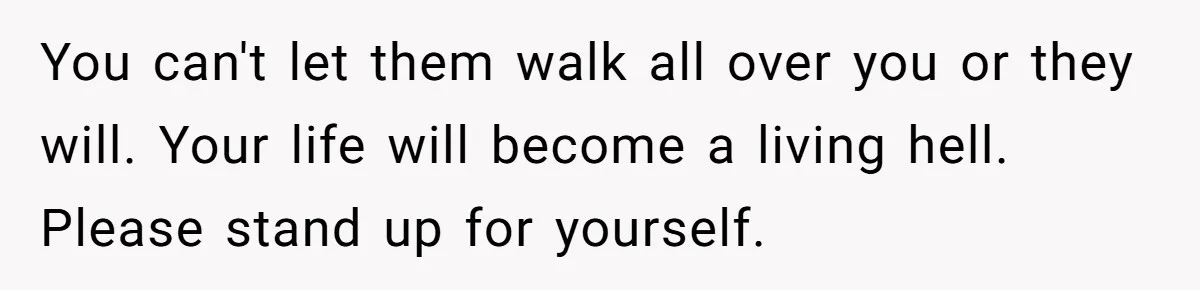 You can't let them walk all over you or they will. Your life will become a living hell. Please stand up for yourself.
