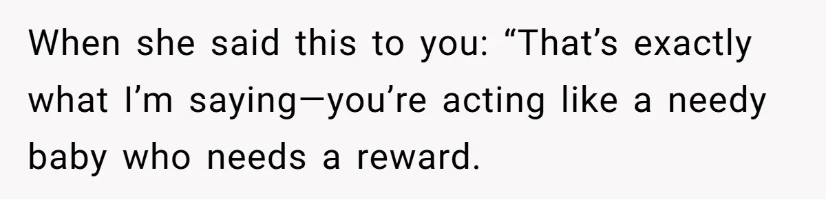 When she said this to you: “That’s exactly what I’m saying—you’re acting like a needy baby who needs a reward.