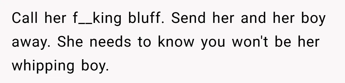 Call her f__king bluff. Send her and her boy away. She needs to know you won't be her whipping boy.