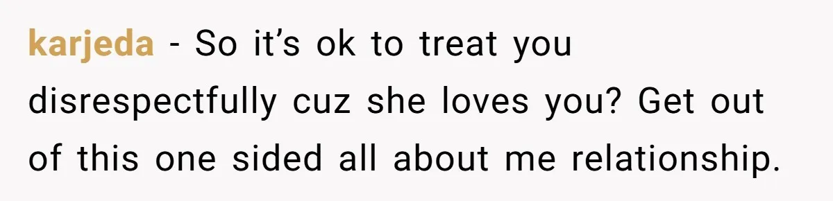 karjeda − So it’s ok to treat you disrespectfully cuz she loves you? Get out of this one sided all about me relationship.