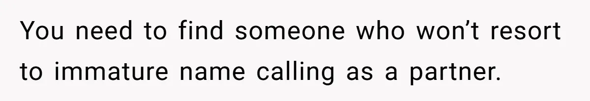 You need to find someone who won’t resort to immature name calling as a partner.