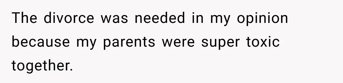 The divorce was needed in my opinion because my parents were super toxic together.