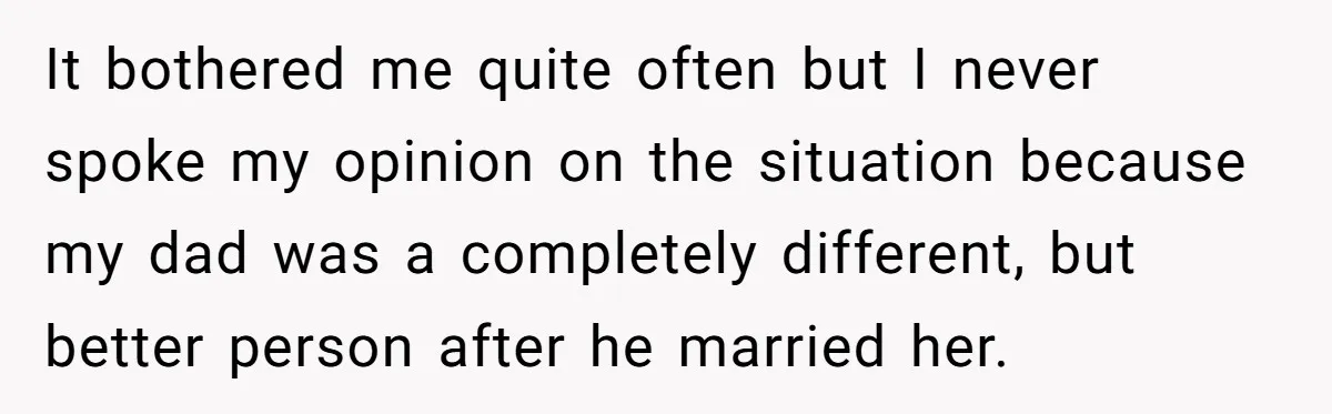It bothered me quite often but I never spoke my opinion on the situation because my dad was a completely different, but better person after he married her.