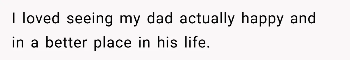 I loved seeing my dad actually happy and in a better place in his life.