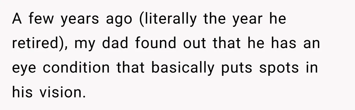 A few years ago (literally the year he retired), my dad found out that he has an eye condition that basically puts spots in his vision.