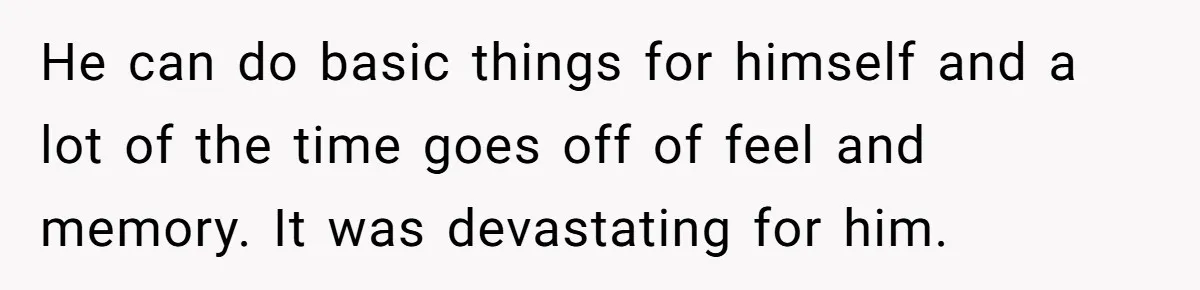 He can do basic things for himself and a lot of the time goes off of feel and memory. It was devastating for him.