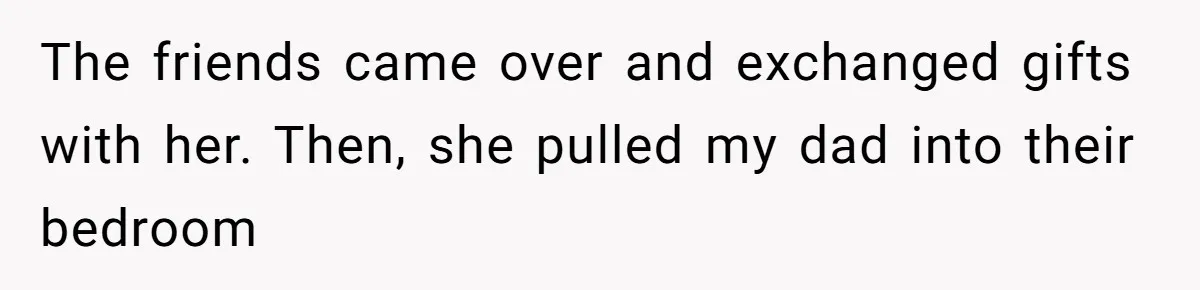 The friends came over and exchanged gifts with her. Then, she pulled my dad into their bedroom