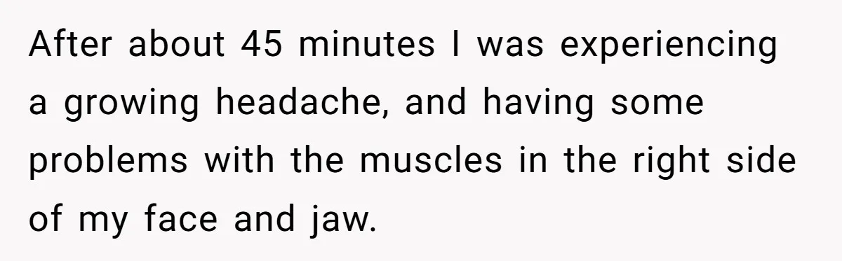 After about 45 minutes I was experiencing a growing headache, and having some problems with the muscles in the right side of my face and jaw.