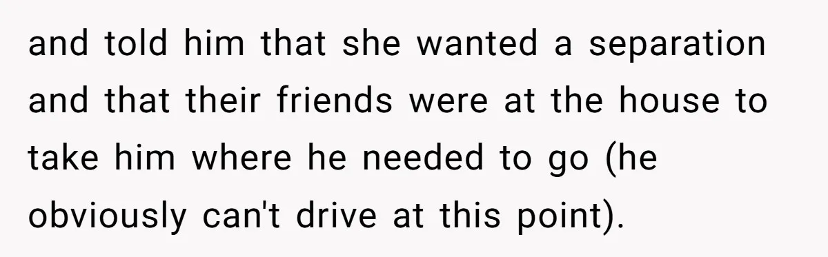 and told him that she wanted a separation and that their friends were at the house to take him where he needed to go (he obviously can't drive at this...