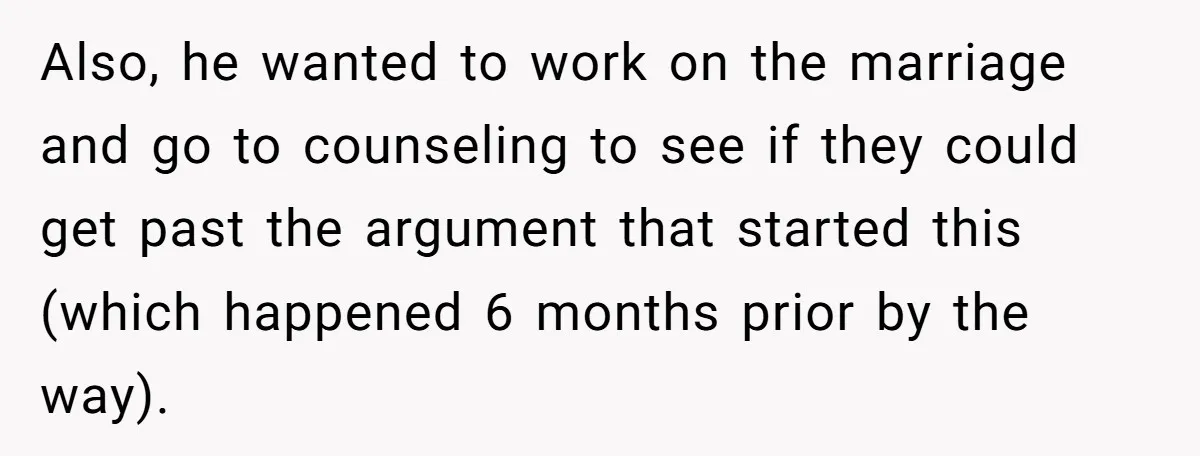 Also, he wanted to work on the marriage and go to counseling to see if they could get past the argument that started this (which happened 6 months prior by...