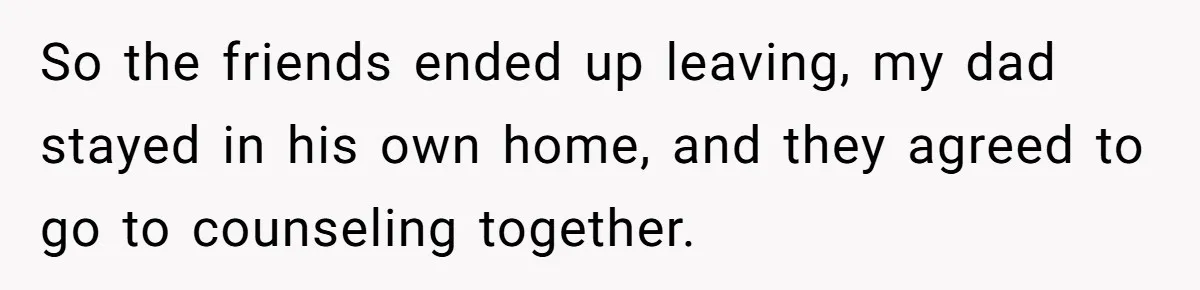 So the friends ended up leaving, my dad stayed in his own home, and they agreed to go to counseling together.