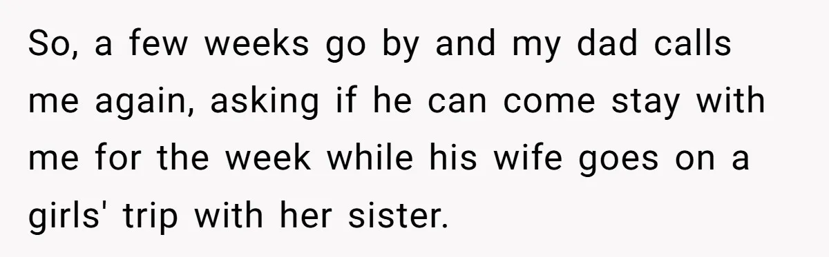 So, a few weeks go by and my dad calls me again, asking if he can come stay with me for the week while his wife goes on a girls'...
