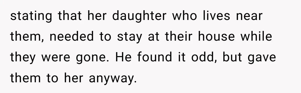 stating that her daughter who lives near them, needed to stay at their house while they were gone. He found it odd, but gave them to her anyway.