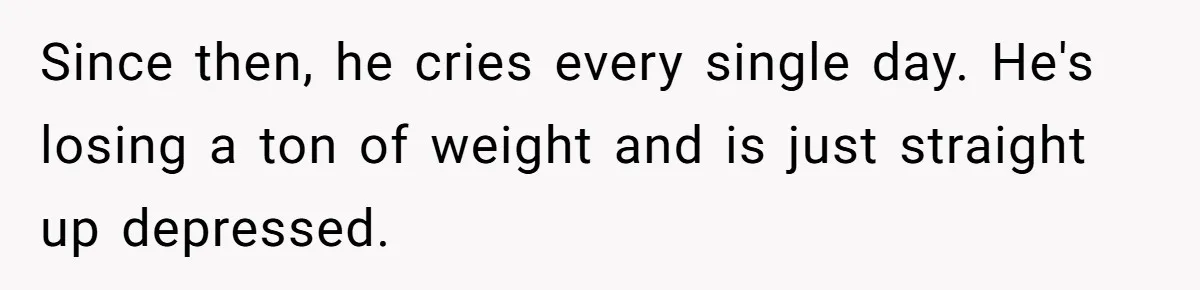 Since then, he cries every single day. He's losing a ton of weight and is just straight up depressed.
