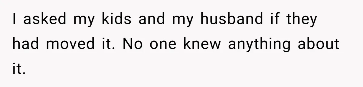 I asked my kids and my husband if they had moved it. No one knew anything about it.