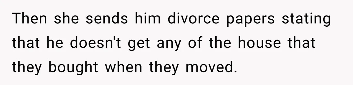 Then she sends him divorce papers stating that he doesn't get any of the house that they bought when they moved.