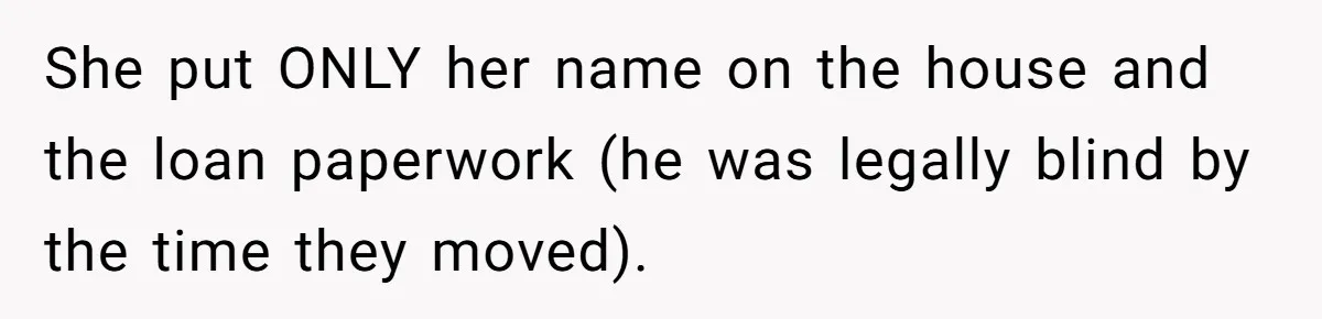 She put ONLY her name on the house and the loan paperwork (he was legally blind by the time they moved).