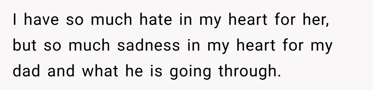 I have so much hate in my heart for her, but so much sadness in my heart for my dad and what he is going through.