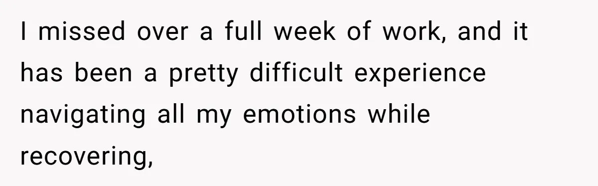 I missed over a full week of work, and it has been a pretty difficult experience navigating all my emotions while recovering,