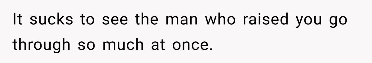 It sucks to see the man who raised you go through so much at once.