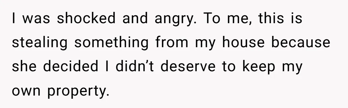 I was shocked and angry. To me, this is stealing something from my house because she decided I didn’t deserve to keep my own property.