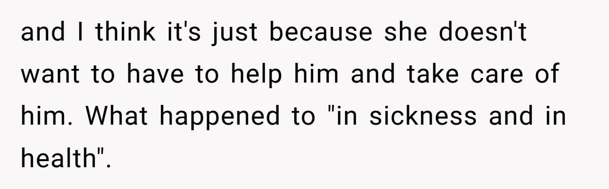 and I think it's just because she doesn't want to have to help him and take care of him. What happened to "in sickness and in health".