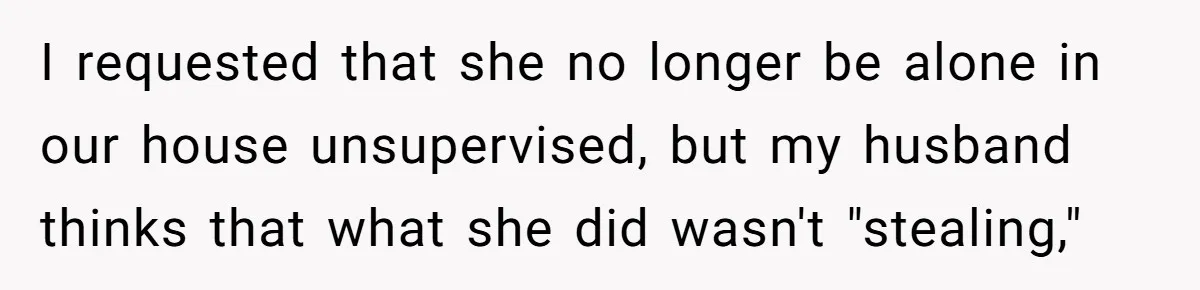 I requested that she no longer be alone in our house unsupervised, but my husband thinks that what she did wasn't "stealing,"