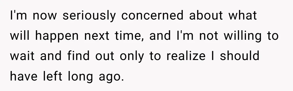 I'm now seriously concerned about what will happen next time, and I'm not willing to wait and find out only to realize I should have left long ago.