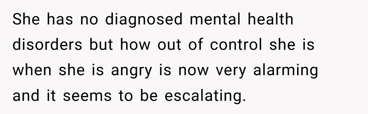She has no diagnosed mental health disorders but how out of control she is when she is angry is now very alarming and it seems to be escalating.
