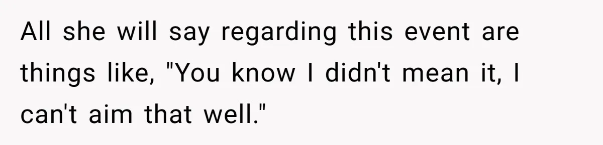 All she will say regarding this event are things like, "You know I didn't mean it, I can't aim that well."