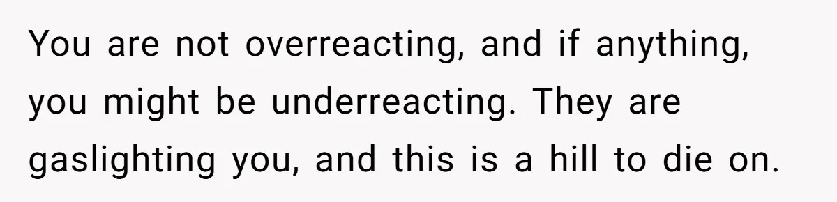 You are not overreacting, and if anything, you might be underreacting. They are gaslighting you, and this is a hill to die on.