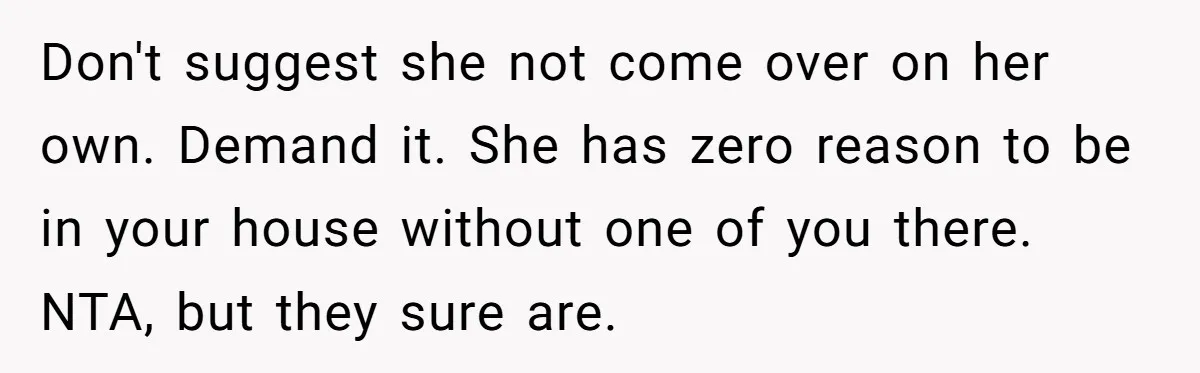 Don't suggest she not come over on her own. Demand it. She has zero reason to be in your house without one of you there. NTA, but they sure are.