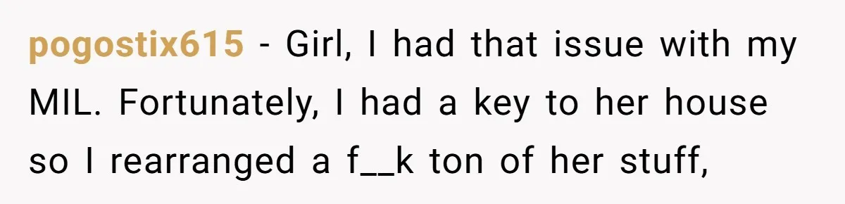 pogostix615 − Girl, I had that issue with my MIL. Fortunately, I had a key to her house so I rearranged a f__k ton of her stuff,
