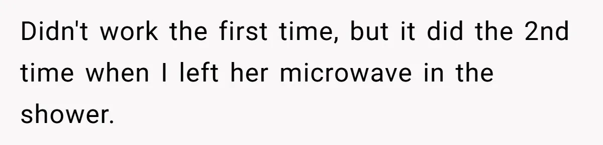 Didn't work the first time, but it did the 2nd time when I left her microwave in the shower.