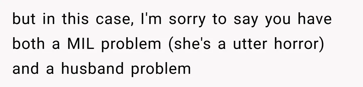 but in this case, I'm sorry to say you have both a MIL problem (she's a utter horror) and a husband problem