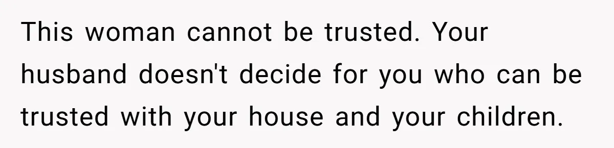 This woman cannot be trusted. Your husband doesn't decide for you who can be trusted with your house and your children.