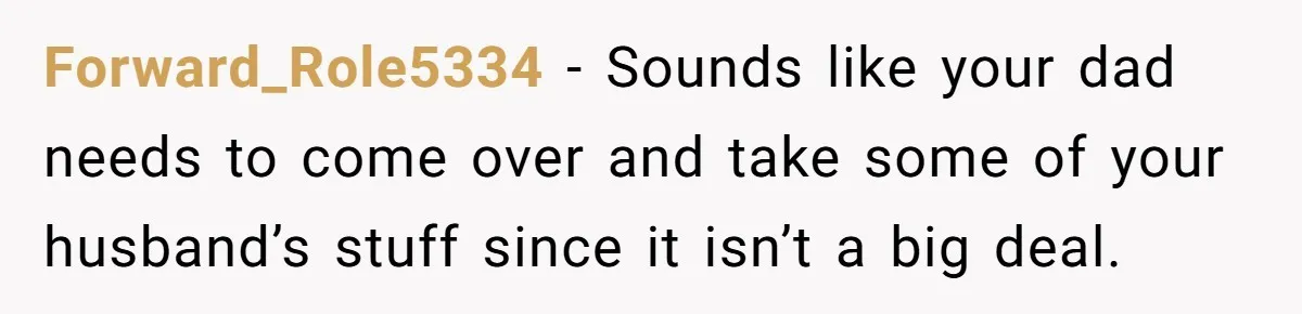 Forward_Role5334 − Sounds like your dad needs to come over and take some of your husband’s stuff since it isn’t a big deal.