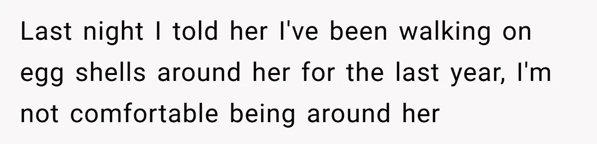 Last night I told her I've been walking on egg shells around her for the last year, I'm not comfortable being around her