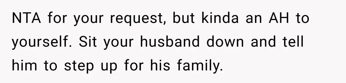 NTA for your request, but kinda an AH to yourself. Sit your husband down and tell him to step up for his family.
