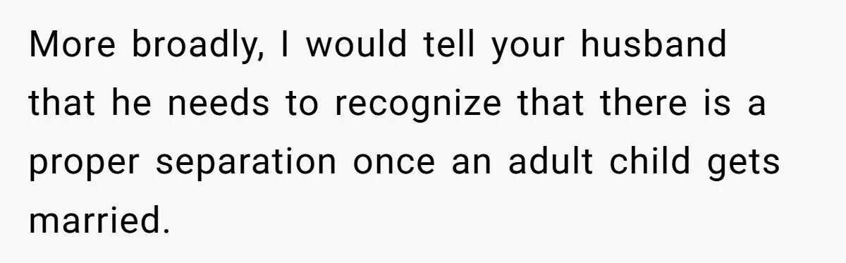 More broadly, I would tell your husband that he needs to recognize that there is a proper separation once an adult child gets married.