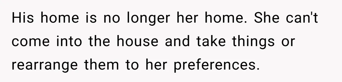 His home is no longer her home. She can't come into the house and take things or rearrange them to her preferences.