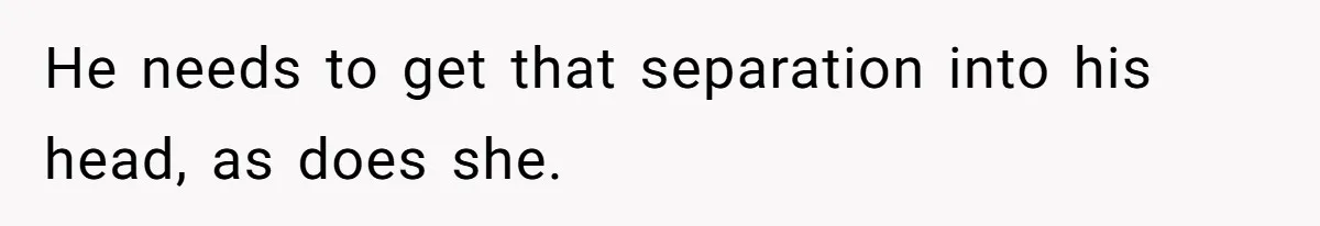 He needs to get that separation into his head, as does she.