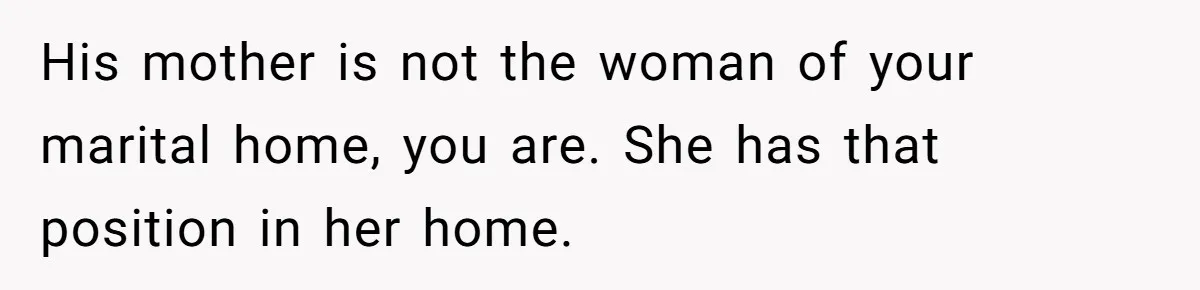 His mother is not the woman of your marital home, you are. She has that position in her home.