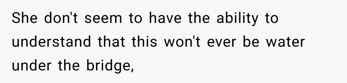 She don't seem to have the ability to understand that this won't ever be water under the bridge,