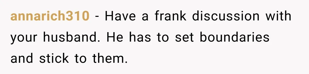 annarich310 − Have a frank discussion with your husband. He has to set boundaries and stick to them.